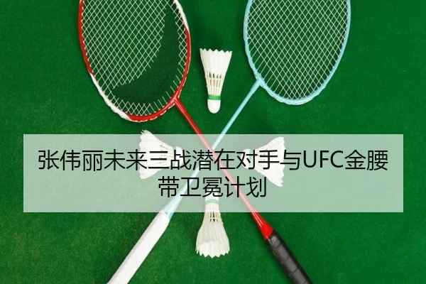 张伟丽未来三战潜在对手与UFC金腰带卫冕计划